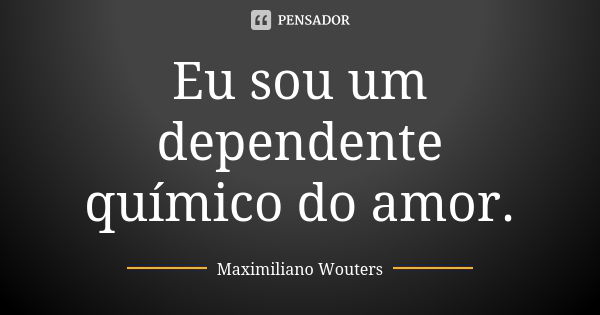 Eu sou um dependente químico do amor.... Frase de Maximiliano Wouters.