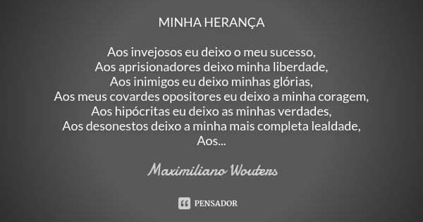 MINHA HERANÇA Aos invejosos eu deixo o meu sucesso, Aos aprisionadores deixo minha liberdade, Aos inimigos eu deixo minhas glórias, Aos meus covardes opositores... Frase de Maximiliano Wouters.