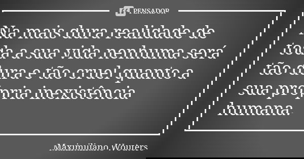 Na mais dura realidade de toda a sua vida nenhuma será tão dura e tão cruel quanto a sua própria inexistência humana.... Frase de Maximiliano Wouters.