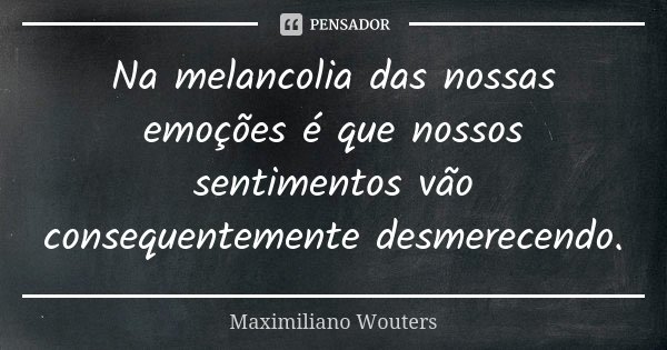 Na melancolia das nossas emoções é que nossos sentimentos vão consequentemente desmerecendo.... Frase de Maximiliano Wouters.