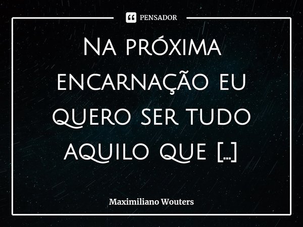 ⁠Na próxima encarnação eu quero ser tudo aquilo que nunca consegui ser.... Frase de Maximiliano Wouters.