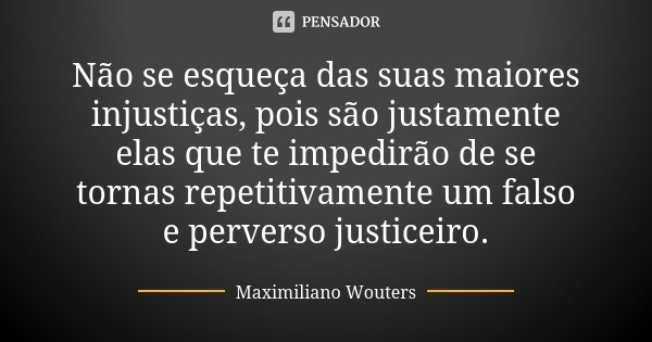 Não se esqueça das suas maiores injustiças, pois são justamente elas que te impedirão de se tornas repetitivamente um falso e perverso justiceiro.... Frase de Maximiliano Wouters.