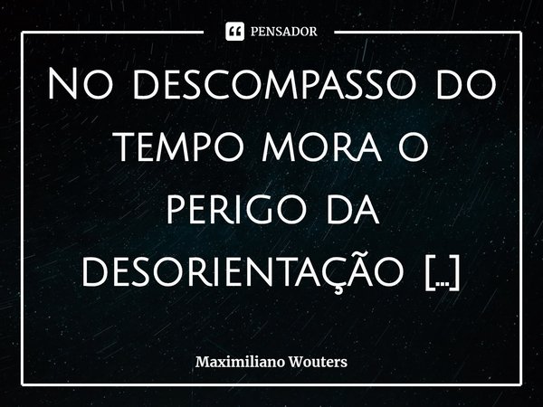 ⁠No descompasso do tempo mora o perigo da desorientação orbital.... Frase de Maximiliano Wouters.