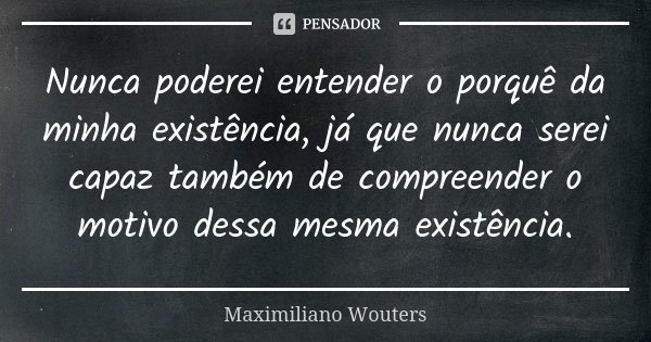 Nunca poderei entender o porquê da minha existência, já que nunca serei capaz também de compreender o motivo dessa mesma existência.... Frase de Maximiliano Wouters.