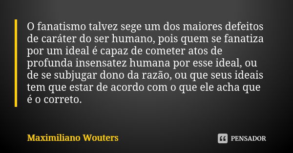 O fanatismo talvez sege um dos maiores defeitos de caráter do ser humano, pois quem se fanatiza por um ideal é capaz de cometer atos de profunda insensatez huma... Frase de Maximiliano Wouters.