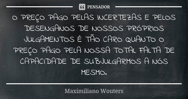 O PREÇO PAGO PELAS INCERTEZAS E PELOS DESENGANOS DE NOSSOS PRÓPRIOS JULGAMENTOS É TÃO CARO QUANTO O PREÇO PAGO PELA NOSSA TOTAL FALTA DE CAPACIDADE DE SUBJULGAR... Frase de Maximiliano Wouters.