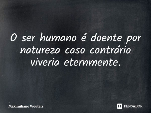 O ser humano é doente por natureza caso contrário viveria eternmente.... Frase de Maximiliano Wouters.