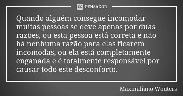 Quando alguém consegue incomodar muitas pessoas se deve apenas por duas razões, ou esta pessoa está correta e não há nenhuma razão para elas ficarem incomodas, ... Frase de Maximiliano Wouters.