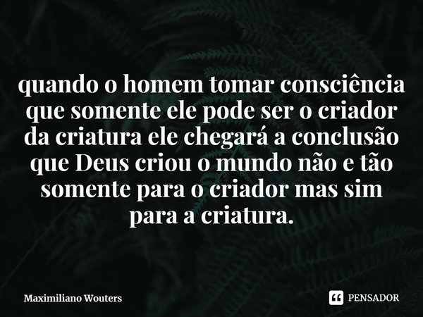 ⁠quando o homem tomar consciência que somente ele pode ser o criador da criatura ele chegará a conclusão que Deus criou o mundo não e tão somente para o criador... Frase de Maximiliano Wouters.
