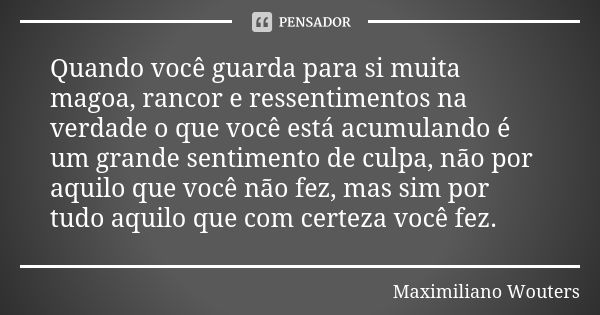 Quando você guarda para si muita magoa, rancor e ressentimentos na verdade o que você está acumulando é um grande sentimento de culpa, não por aquilo que você n... Frase de Maximiliano Wouters.