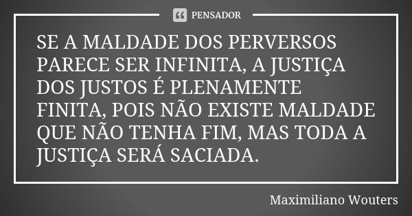 SE A MALDADE DOS PERVERSOS PARECE SER INFINITA, A JUSTIÇA DOS JUSTOS É PLENAMENTE FINITA, POIS NÃO EXISTE MALDADE QUE NÃO TENHA FIM, MAS TODA A JUSTIÇA SERÁ SAC... Frase de Maximiliano Wouters.