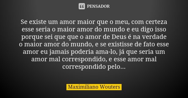 Se existe um amor maior que o meu, com certeza esse seria o maior amor do mundo e eu digo isso porque sei que que o amor de Deus é na verdade o maior amor do mu... Frase de Maximiliano Wouters.