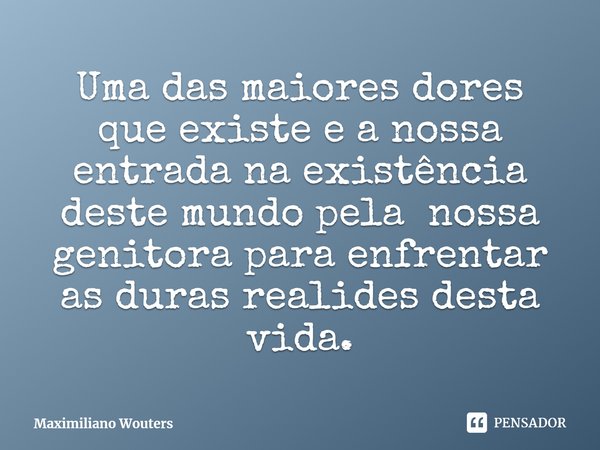 ⁠Uma das maiores dores que existe e a nossa entrada na existência deste mundo pela nossa genitora para enfrentar as duras realides desta vida.... Frase de Maximiliano Wouters.