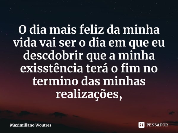 ⁠O dia mais feliz da minha vida vai ser o dia em que eu descdobrir que a minha exisstência terá o fim no termino das minhas realizações,... Frase de Maximiliano Woutres.