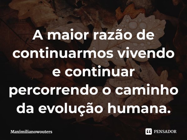 ⁠A maior razão de continuarmos vivendo e continuar percorrendo o caminho da evolução humana.... Frase de Maximilianowouters.