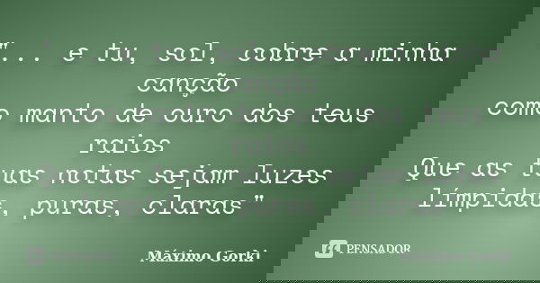 "... e tu, sol, cobre a minha canção
como manto de ouro dos teus raios
Que as tuas notas sejam luzes
límpidas, puras, claras"... Frase de Máximo Gorki.