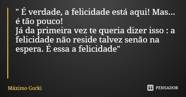 " É verdade, a felicidade está aqui! Mas... é tão pouco!
Já da primeira vez te queria dizer isso : a felicidade não reside talvez senão na espera. É essa a... Frase de Máximo Gorki.