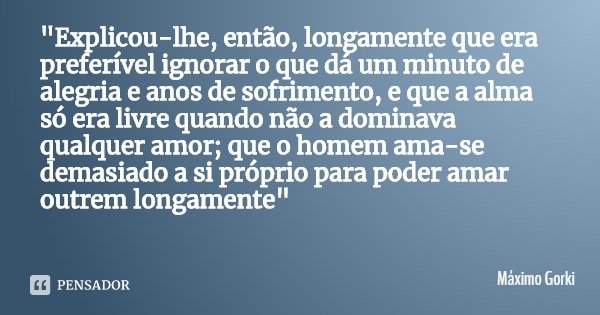 "Explicou-lhe, então, longamente que era preferível ignorar o que dá um minuto de alegria e anos de sofrimento, e que a alma só era livre quando não a domi... Frase de Máximo Gorki.