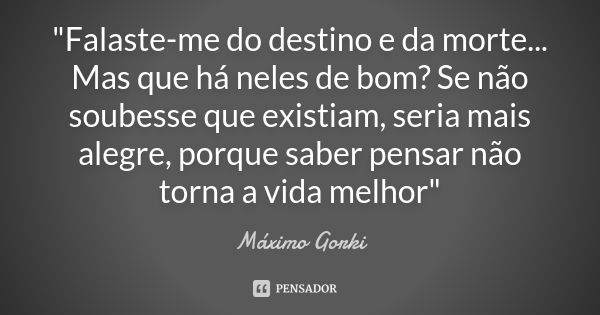 "Falaste-me do destino e da morte... Mas que há neles de bom? Se não soubesse que existiam, seria mais alegre, porque saber pensar não torna a vida melhor&... Frase de Máximo Gorki.