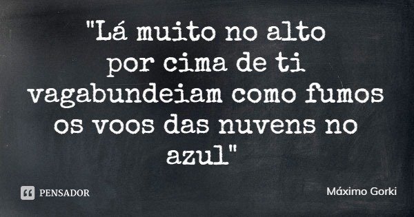 "Lá muito no alto
por cima de ti
vagabundeiam como fumos
os voos das nuvens no azul"... Frase de Máximo Gorki.
