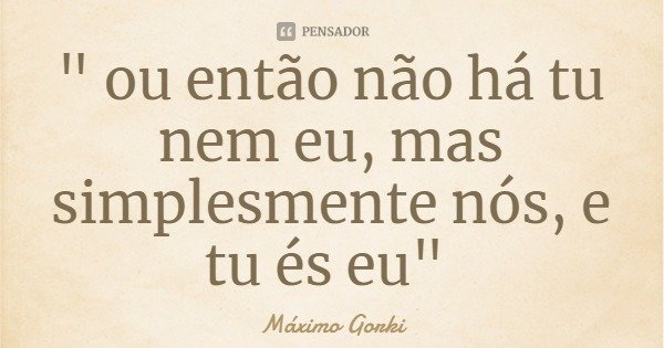 " ou então não há tu nem eu, mas simplesmente nós, e tu és eu"... Frase de Máximo Gorki.