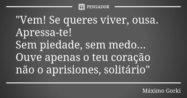 "Vem! Se queres viver, ousa. Apressa-te! Sem piedade, sem medo... Ouve apenas o teu coração não o aprisiones, solitário"... Frase de Máximo Gorki.