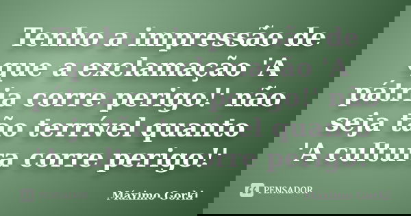 Tenho a impressão de que a exclamação 'A pátria corre perigo!' não seja tão terrível quanto 'A cultura corre perigo!'... Frase de Máximo Gorki.