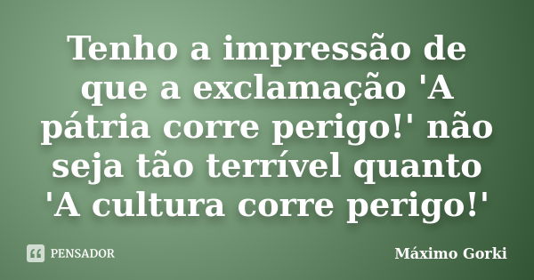 Tenho a impressão de que a exclamação 'A pátria corre perigo!' não seja tão terrível quanto 'A cultura corre perigo!'... Frase de Máximo Gorki.