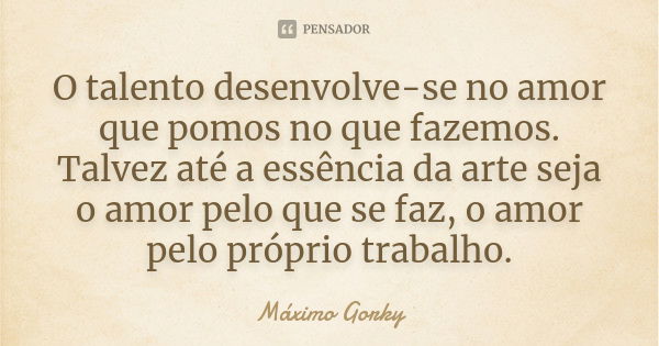 O talento desenvolve-se no amor que pomos no que fazemos. Talvez até a essência da arte seja o amor pelo que se faz, o amor pelo próprio trabalho.... Frase de Máximo Gorky.