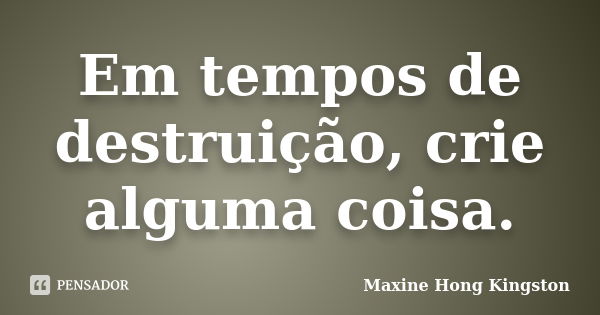 Em tempos de destruição, crie alguma coisa.... Frase de Maxine Hong Kingston.