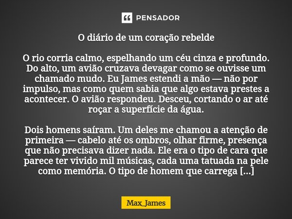 O diário de um coração rebelde O rio corria calmo, espelhando um céu cinza e profundo. Do alto, um avião cruzava devagar como se ouvisse um chamado mudo. Eu Ja... Frase de Max_James.