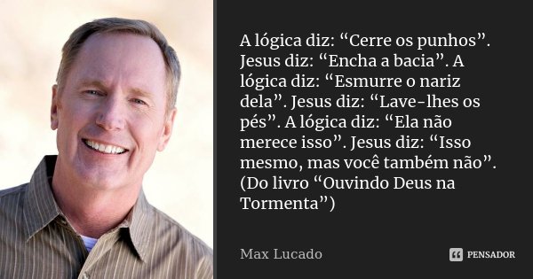 A lógica diz: “Cerre os punhos”. Jesus diz: “Encha a bacia”. A lógica diz: “Esmurre o nariz dela”. Jesus diz: “Lave-lhes os pés”. A lógica diz: “Ela não merece ... Frase de Max Lucado.