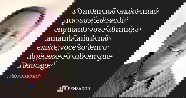 O ontem não existe mais pra você,ele se foi enquanto você dormia,o amanhã ainda não existe,você só tem o hoje,esse é o dia em que Deus age!... Frase de Max Lucado.