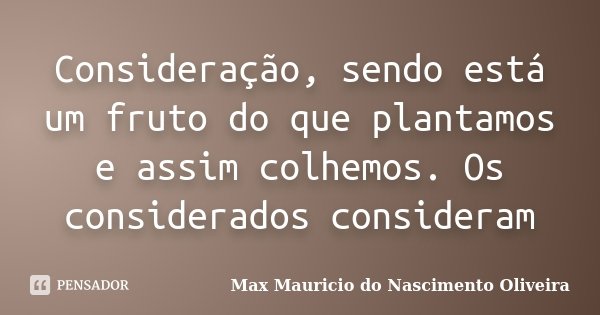 Consideração, sendo está um fruto do que plantamos e assim colhemos. Os considerados consideram... Frase de Max Mauricio do Nascimento Oliveira.