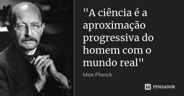"A ciência é a aproximação progressiva do homem com o mundo real"... Frase de Max Planck.