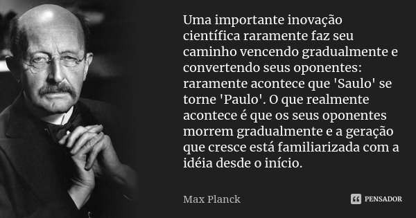 Uma importante inovação científica raramente faz seu caminho vencendo gradualmente e convertendo seus oponentes: raramente acontece que 'Saulo' se torne 'Paulo'... Frase de Max Planck.