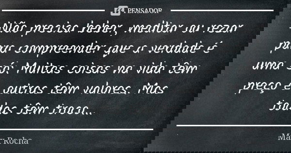 Não precisa beber, meditar ou rezar para compreender que a verdade é uma só: Muitas coisas na vida têm preço e outras têm valores. Mas todas têm troco...... Frase de Max Rocha.