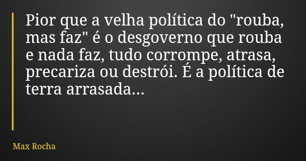 Pior que a velha política do "rouba, mas faz" é o desgoverno que rouba e nada faz, tudo corrompe, atrasa, precariza ou destrói. É a política de terra ... Frase de Max Rocha.
