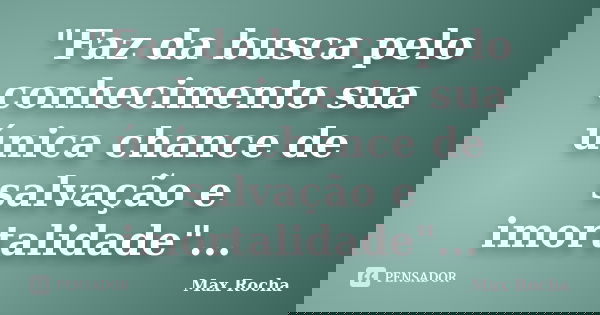 "Faz da busca pelo conhecimento sua única chance de salvação e imortalidade"...... Frase de Max Rocha.