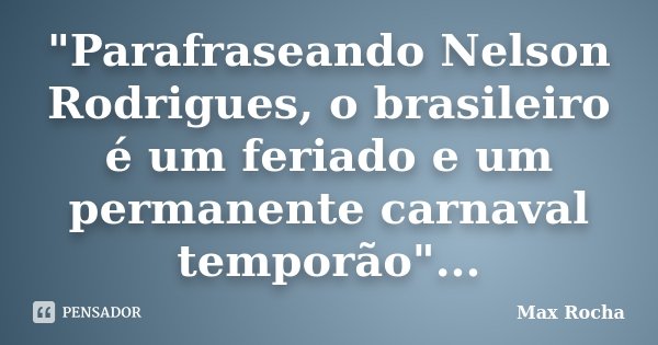 "Parafraseando Nelson Rodrigues, o brasileiro é um feriado e um permanente carnaval temporão"...... Frase de Max Rocha.