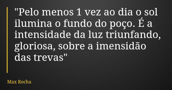 "Pelo menos 1 vez ao dia o sol ilumina o fundo do poço. É a intensidade da luz triunfando, gloriosa, sobre a imensidão das trevas"... Frase de Max Rocha.
