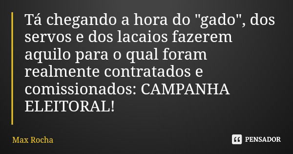 Tá chegando a hora do "gado", dos servos e dos lacaios fazerem aquilo para o qual foram realmente contratados e comissionados: CAMPANHA ELEITORAL!... Frase de Max Rocha.