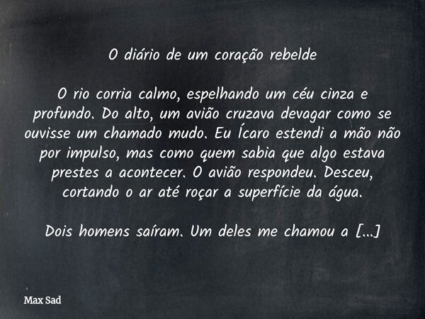 O diário de um coração rebelde O rio corria calmo, espelhando um céu cinza e profundo. Do alto, um avião cruzava devagar como se ouvisse um chamado mudo. Eu Í... Frase de Max Sad.