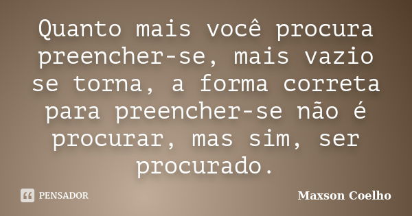 Quanto mais você procura preencher-se, mais vazio se torna, a forma correta para preencher-se não é procurar, mas sim, ser procurado.... Frase de Maxson Coelho.