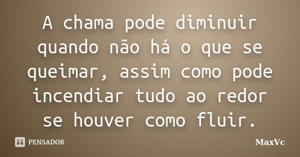 A chama pode diminuir quando não há o que se queimar, assim como pode incendiar tudo ao redor se houver como fluir.... Frase de MaxVc.