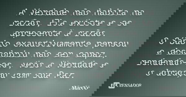 A Verdade não habita na razão, Ela existe e se apresenta à razão. O Sábio exaustivamente pensou e descobriu não ser capaz, rendendo-se, veio a Verdade e o abraç... Frase de MaxVc.