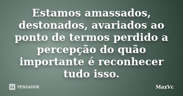 Estamos amassados, destonados, avariados ao ponto de termos perdido a percepção do quão importante é reconhecer tudo isso.... Frase de MaxVc.