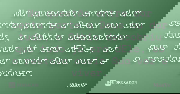 Na questão entre dar certa parte a Deus ou dar tudo, o Sábio descobriu que tudo já era dEle, só o restava ouvir Sua voz e viver.... Frase de MaxVc.