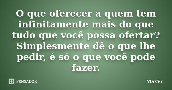 O que oferecer a quem tem infinitamente mais do que tudo que você possa ofertar? Simplesmente dê o que lhe pedir, é só o que você pode fazer.... Frase de MaxVc.