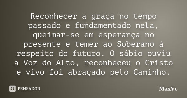 Reconhecer a graça no tempo passado e fundamentado nela, queimar-se em esperança no presente e temer ao Soberano à respeito do futuro. O sábio ouviu a Voz do Al... Frase de MaxVc.